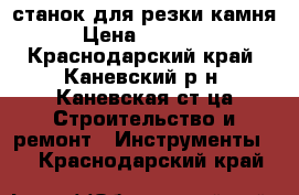 станок для резки камня › Цена ­ 19 500 - Краснодарский край, Каневский р-н, Каневская ст-ца Строительство и ремонт » Инструменты   . Краснодарский край